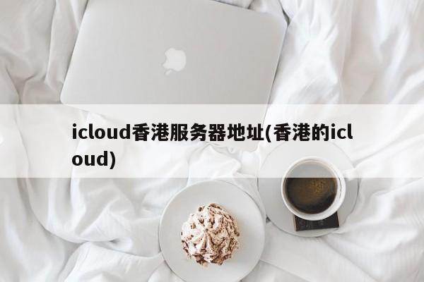 icloud香港服务器地址(香港的icloud)