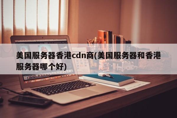 美国服务器香港cdn商(美国服务器和香港服务器哪个好)