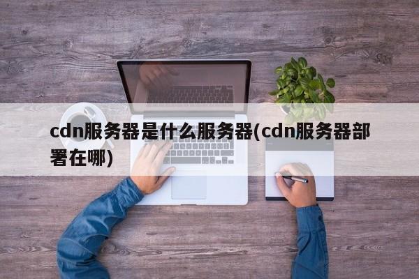 cdn服务器是什么服务器(cdn服务器部署在哪)