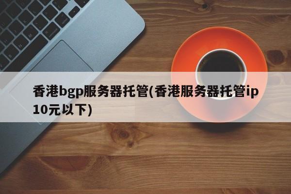 香港bgp服务器托管(香港服务器托管ip10元以下)