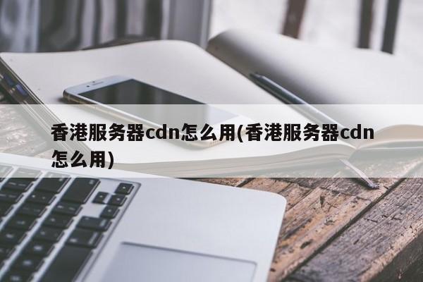香港服务器cdn怎么用(香港服务器cdn怎么用)
