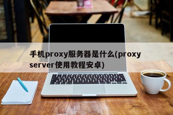 手机proxy服务器是什么(proxy server使用教程安卓)