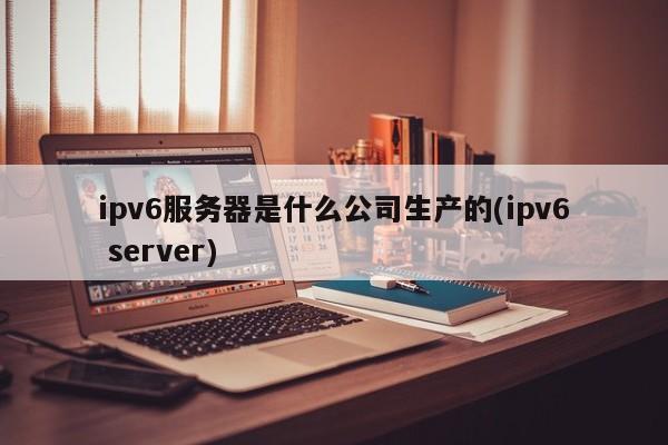 ipv6服务器是什么公司生产的(ipv6 server)