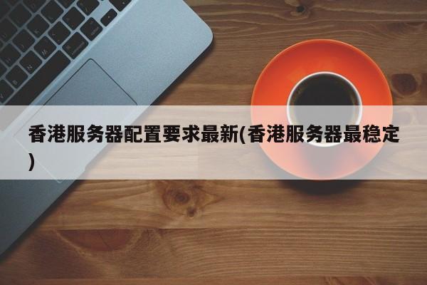 香港服务器配置要求最新(香港服务器最稳定)