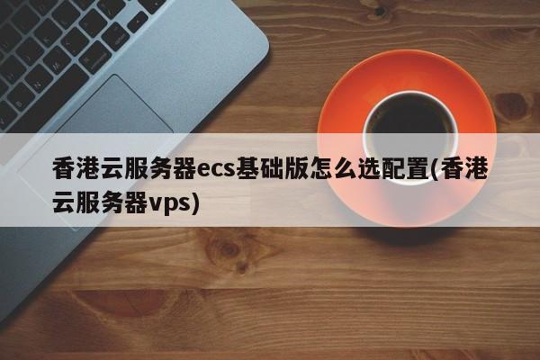 香港云服务器ecs基础版怎么选配置(香港云服务器vps)