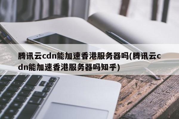 腾讯云cdn能加速香港服务器吗(腾讯云cdn能加速香港服务器吗知乎)