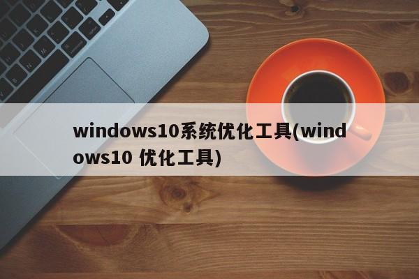 windows10系统优化工具(windows10 优化工具)