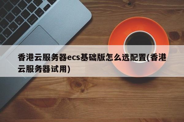 香港云服务器ecs基础版怎么选配置(香港云服务器试用)