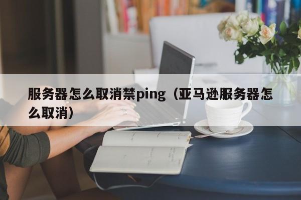 服务器怎么取消禁ping（亚马逊服务器怎么取消）