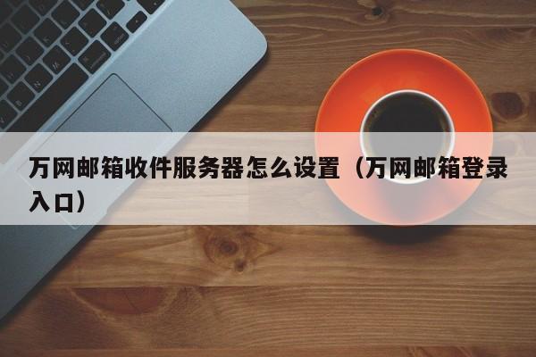 万网邮箱收件服务器怎么设置（万网邮箱登录入口）