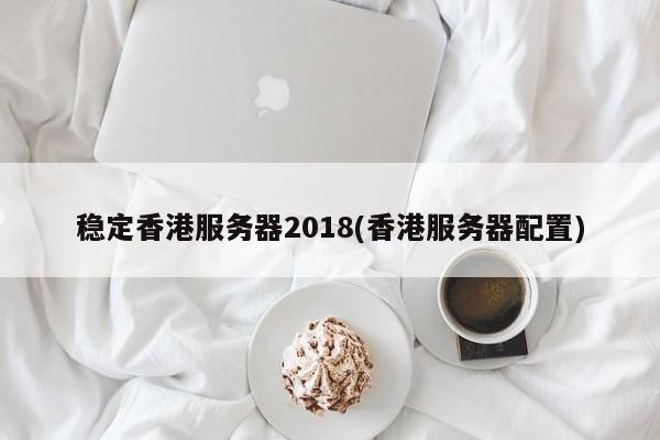 稳定香港服务器2018(香港服务器配置)