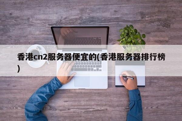 香港cn2服务器便宜的(香港服务器排行榜)